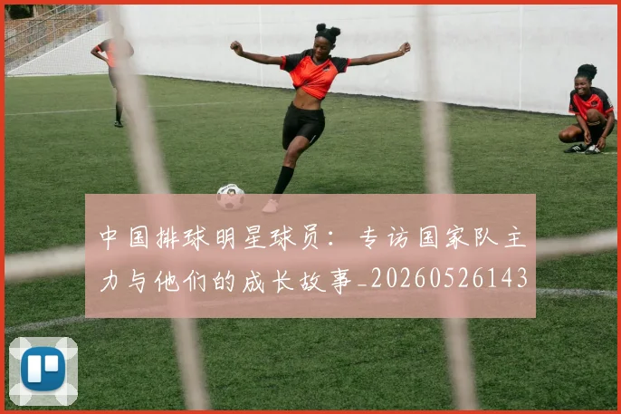 中国排球明星球员：专访国家队主力与他们的成长故事_20260526143159