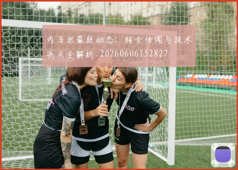 内马尔最新动态：转会传闻与技术亮点全解析_20260606152827