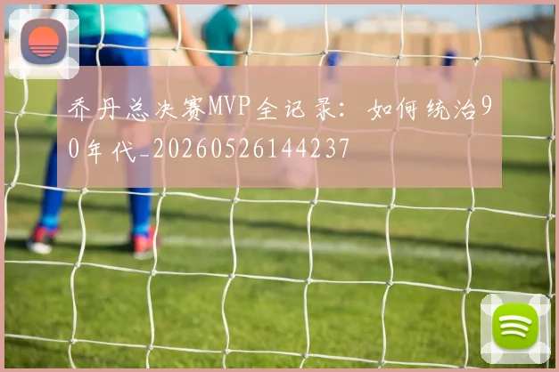 乔丹总决赛MVP全记录：如何统治90年代_20260526144237