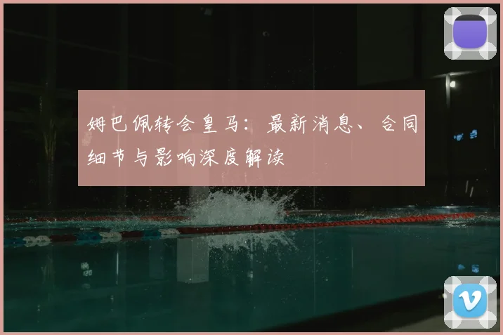 姆巴佩转会皇马：最新消息、合同细节与影响深度解读